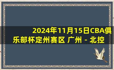 2024年11月15日CBA俱乐部杯定州赛区 广州 - 北控 全场精华回放